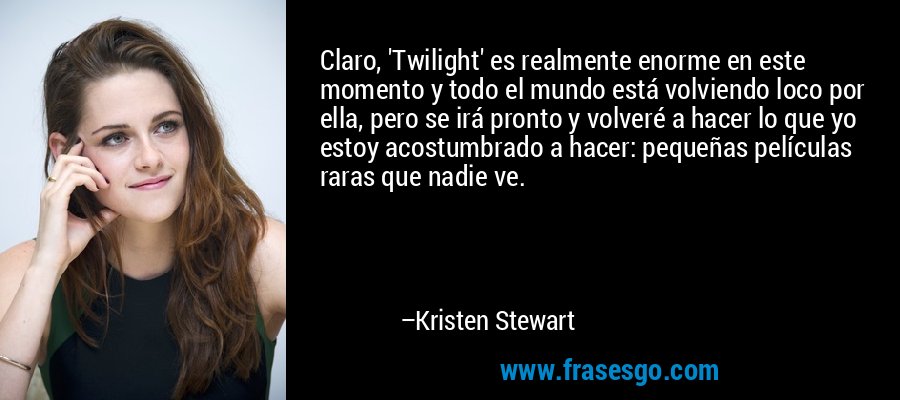 Claro, 'Twilight' es realmente enorme en este momento y todo el mundo está volviendo loco por ella, pero se irá pronto y volveré a hacer lo que yo estoy acostumbrado a hacer: pequeñas películas raras que nadie ve. – Kristen Stewart