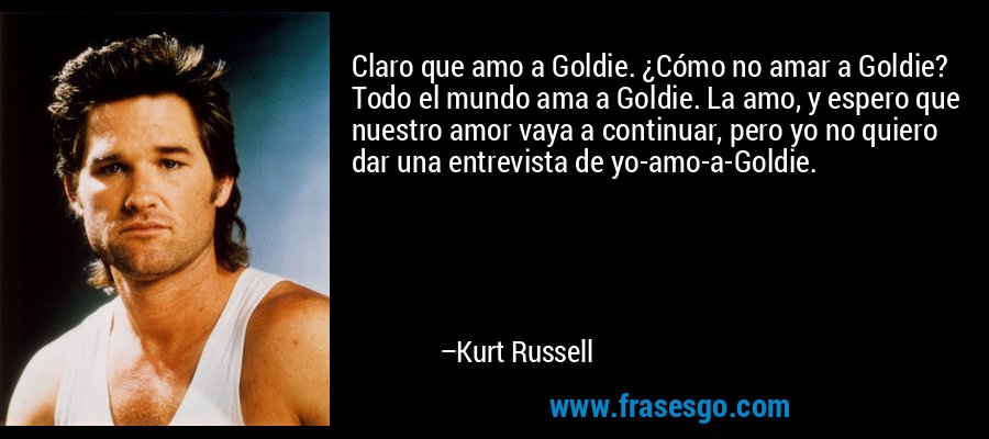 Claro que amo a Goldie. ¿Cómo no amar a Goldie? Todo el mundo ama a Goldie. La amo, y espero que nuestro amor vaya a continuar, pero yo no quiero dar una entrevista de yo-amo-a-Goldie. – Kurt Russell