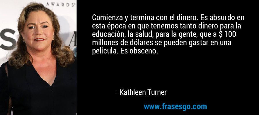 Comienza y termina con el dinero. Es absurdo en esta época en que tenemos tanto dinero para la educación, la salud, para la gente, que a $ 100 millones de dólares se pueden gastar en una película. Es obsceno. – Kathleen Turner