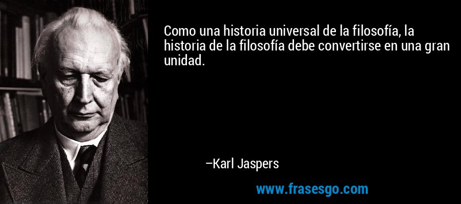 Como una historia universal de la filosofía, la historia de la filosofía debe convertirse en una gran unidad. – Karl Jaspers