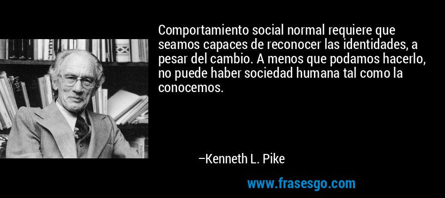 Comportamiento social normal requiere que seamos capaces de reconocer las identidades, a pesar del cambio. A menos que podamos hacerlo, no puede haber sociedad humana tal como la conocemos. – Kenneth L. Pike