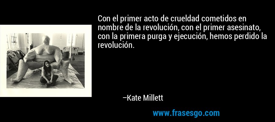 Con el primer acto de crueldad cometidos en nombre de la revolución, con el primer asesinato, con la primera purga y ejecución, hemos perdido la revolución. – Kate Millett