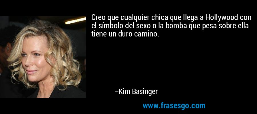 Creo que cualquier chica que llega a Hollywood con el símbolo del sexo o la bomba que pesa sobre ella tiene un duro camino. – Kim Basinger