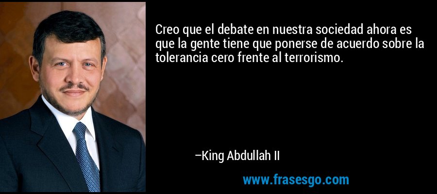 Creo que el debate en nuestra sociedad ahora es que la gente tiene que ponerse de acuerdo sobre la tolerancia cero frente al terrorismo. – King Abdullah II