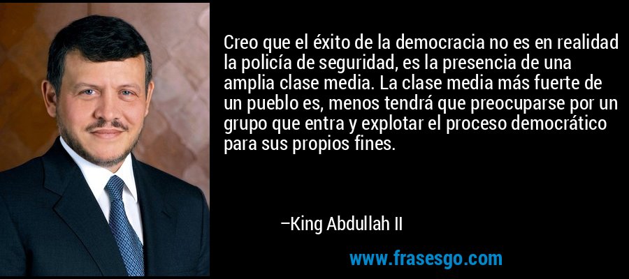 Creo que el éxito de la democracia no es en realidad la policía de seguridad, es la presencia de una amplia clase media. La clase media más fuerte de un pueblo es, menos tendrá que preocuparse por un grupo que entra y explotar el proceso democrático para sus propios fines. – King Abdullah II