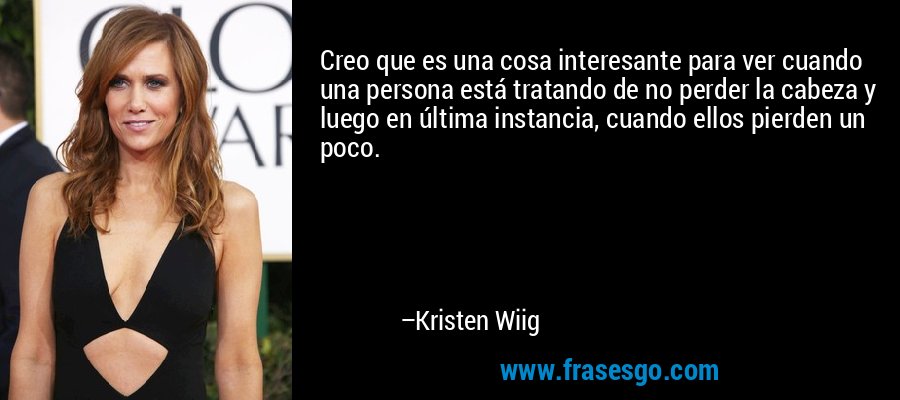 Creo que es una cosa interesante para ver cuando una persona está tratando de no perder la cabeza y luego en última instancia, cuando ellos pierden un poco. – Kristen Wiig