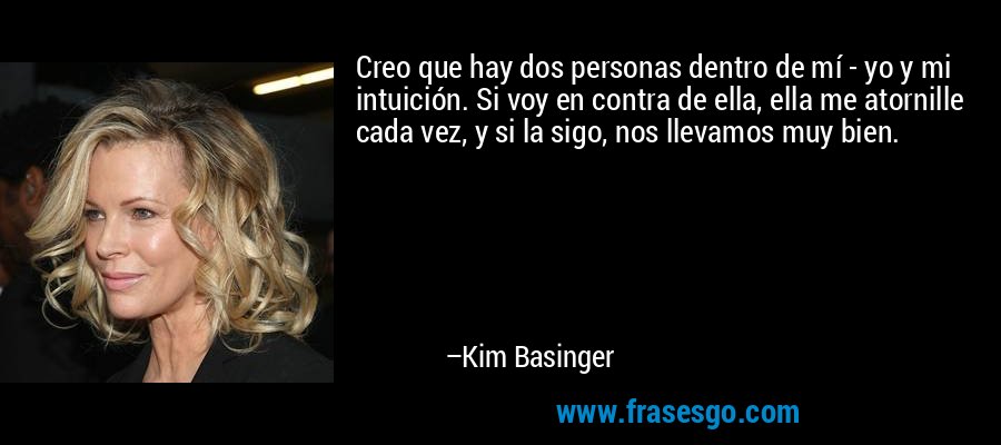 Creo que hay dos personas dentro de mí - yo y mi intuición. Si voy en contra de ella, ella me atornille cada vez, y si la sigo, nos llevamos muy bien. – Kim Basinger