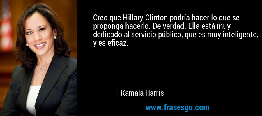 Creo que Hillary Clinton podría hacer lo que se proponga hacerlo. De verdad. Ella está muy dedicado al servicio público, que es muy inteligente, y es eficaz. – Kamala Harris