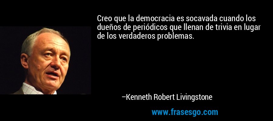 Creo que la democracia es socavada cuando los dueños de periódicos que llenan de trivia en lugar de los verdaderos problemas. – Kenneth Robert Livingstone