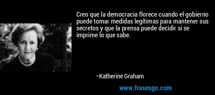 Creo que la democracia florece cuando el gobierno puede tomar medidas legítimas para mantener sus secretos y que la prensa puede decidir si se imprime lo que sabe. – Katherine Graham