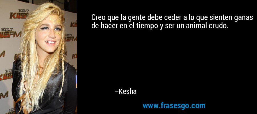 Creo que la gente debe ceder a lo que sienten ganas de hacer en el tiempo y ser un animal crudo. – Kesha