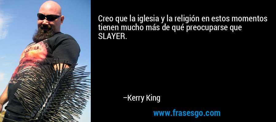 Creo que la iglesia y la religión en estos momentos tienen mucho más de qué preocuparse que SLAYER. – Kerry King