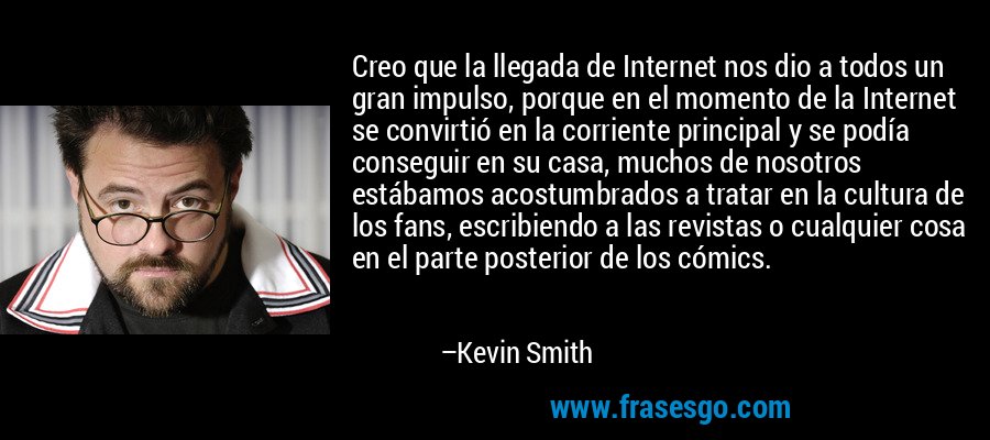Creo que la llegada de Internet nos dio a todos un gran impulso, porque en el momento de la Internet se convirtió en la corriente principal y se podía conseguir en su casa, muchos de nosotros estábamos acostumbrados a tratar en la cultura de los fans, escribiendo a las revistas o cualquier cosa en el parte posterior de los cómics. – Kevin Smith