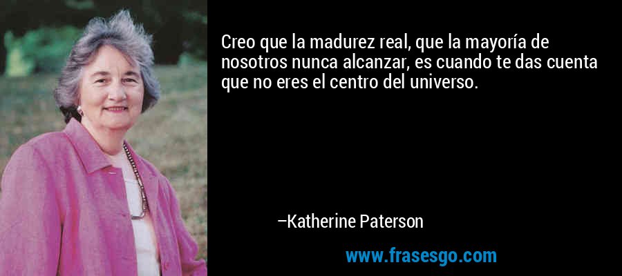 Creo que la madurez real, que la mayoría de nosotros nunca alcanzar, es cuando te das cuenta que no eres el centro del universo. – Katherine Paterson