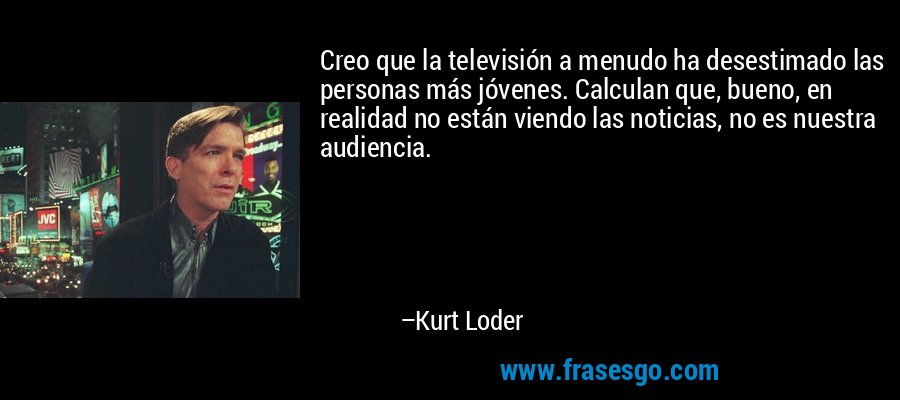 Creo que la televisión a menudo ha desestimado las personas más jóvenes. Calculan que, bueno, en realidad no están viendo las noticias, no es nuestra audiencia. – Kurt Loder