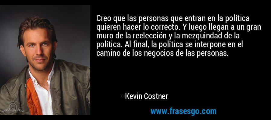 Creo que las personas que entran en la política quieren hacer lo correcto. Y luego llegan a un gran muro de la reelección y la mezquindad de la política. Al final, la política se interpone en el camino de los negocios de las personas. – Kevin Costner