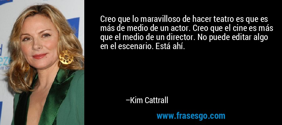 Creo que lo maravilloso de hacer teatro es que es más de medio de un actor. Creo que el cine es más que el medio de un director. No puede editar algo en el escenario. Está ahí. – Kim Cattrall