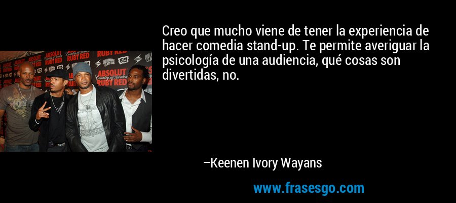 Creo que mucho viene de tener la experiencia de hacer comedia stand-up. Te permite averiguar la psicología de una audiencia, qué cosas son divertidas, no. – Keenen Ivory Wayans