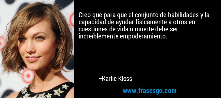 Creo que para que el conjunto de habilidades y la capacidad de ayudar físicamente a otros en cuestiones de vida o muerte debe ser increíblemente empoderamiento. – Karlie Kloss
