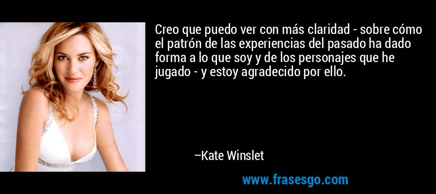 Creo que puedo ver con más claridad - sobre cómo el patrón de las experiencias del pasado ha dado forma a lo que soy y de los personajes que he jugado - y estoy agradecido por ello. – Kate Winslet