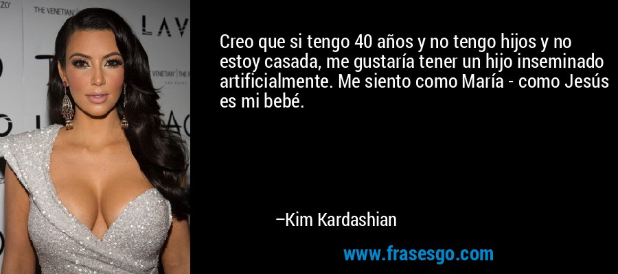 Creo que si tengo 40 años y no tengo hijos y no estoy casada, me gustaría tener un hijo inseminado artificialmente. Me siento como María - como Jesús es mi bebé. – Kim Kardashian