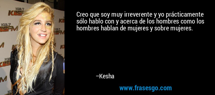 Creo que soy muy irreverente y yo prácticamente sólo hablo con y acerca de los hombres como los hombres hablan de mujeres y sobre mujeres. – Kesha