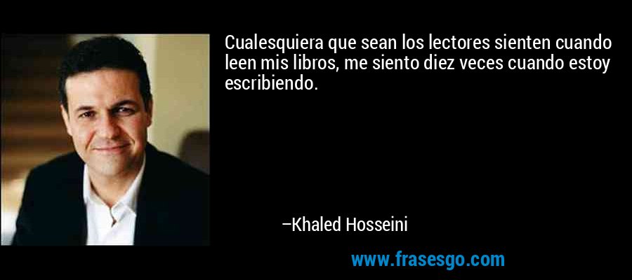 Cualesquiera que sean los lectores sienten cuando leen mis libros, me siento diez veces cuando estoy escribiendo. – Khaled Hosseini