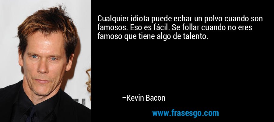 Cualquier idiota puede echar un polvo cuando son famosos. Eso es fácil. Se follar cuando no eres famoso que tiene algo de talento. – Kevin Bacon