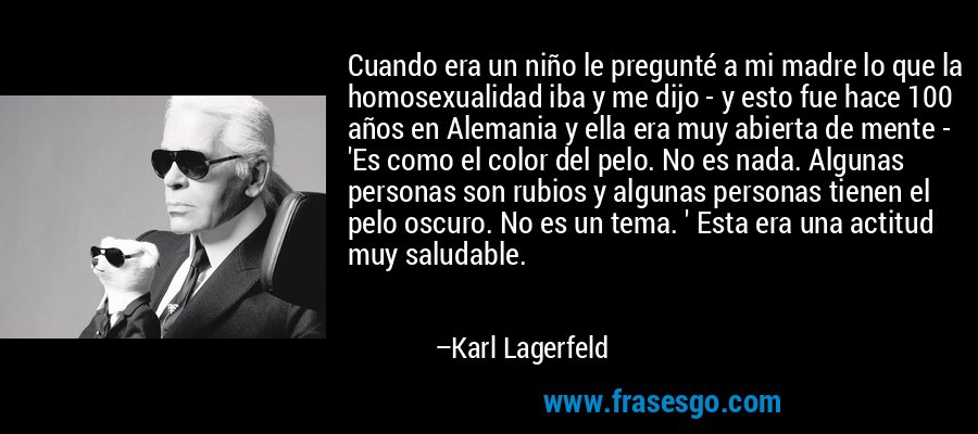 Cuando era un niño le pregunté a mi madre lo que la homosexualidad iba y me dijo - y esto fue hace 100 años en Alemania y ella era muy abierta de mente - 'Es como el color del pelo. No es nada. Algunas personas son rubios y algunas personas tienen el pelo oscuro. No es un tema. ' Esta era una actitud muy saludable. – Karl Lagerfeld