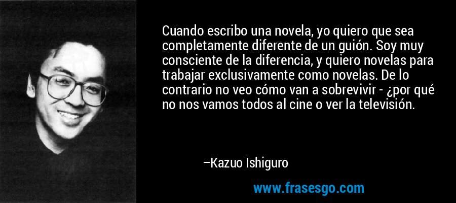 Cuando escribo una novela, yo quiero que sea completamente diferente de un guión. Soy muy consciente de la diferencia, y quiero novelas para trabajar exclusivamente como novelas. De lo contrario no veo cómo van a sobrevivir - ¿por qué no nos vamos todos al cine o ver la televisión. – Kazuo Ishiguro