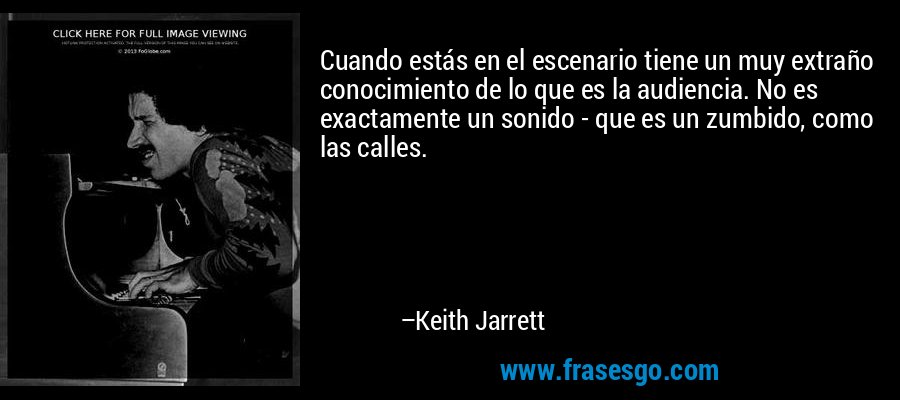 Cuando estás en el escenario tiene un muy extraño conocimiento de lo que es la audiencia. No es exactamente un sonido - que es un zumbido, como las calles. – Keith Jarrett