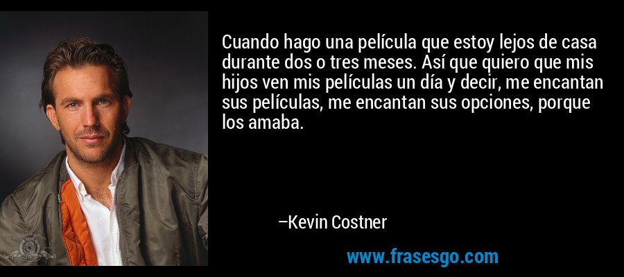 Cuando hago una película que estoy lejos de casa durante dos o tres meses. Así que quiero que mis hijos ven mis películas un día y decir, me encantan sus películas, me encantan sus opciones, porque los amaba. – Kevin Costner