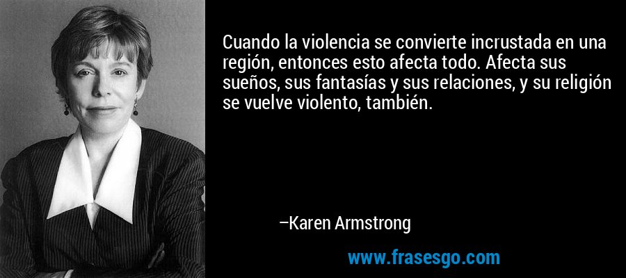 Cuando la violencia se convierte incrustada en una región, entonces esto afecta todo. Afecta sus sueños, sus fantasías y sus relaciones, y su religión se vuelve violento, también. – Karen Armstrong