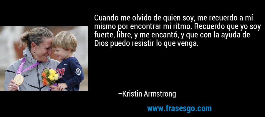 Cuando me olvido de quien soy, me recuerdo a mí mismo por encontrar mi ritmo. Recuerdo que yo soy fuerte, libre, y me encantó, y que con la ayuda de Dios puedo resistir lo que venga. – Kristin Armstrong