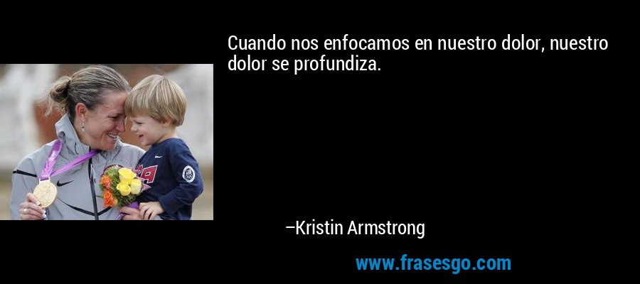 Cuando nos enfocamos en nuestro dolor, nuestro dolor se profundiza. – Kristin Armstrong