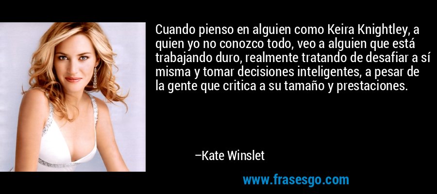 Cuando pienso en alguien como Keira Knightley, a quien yo no conozco todo, veo a alguien que está trabajando duro, realmente tratando de desafiar a sí misma y tomar decisiones inteligentes, a pesar de la gente que critica a su tamaño y prestaciones. – Kate Winslet