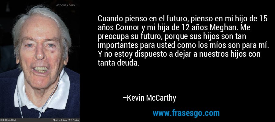 Cuando pienso en el futuro, pienso en mi hijo de 15 años Connor y mi hija de 12 años Meghan. Me preocupa su futuro, porque sus hijos son tan importantes para usted como los míos son para mí. Y no estoy dispuesto a dejar a nuestros hijos con tanta deuda. – Kevin McCarthy