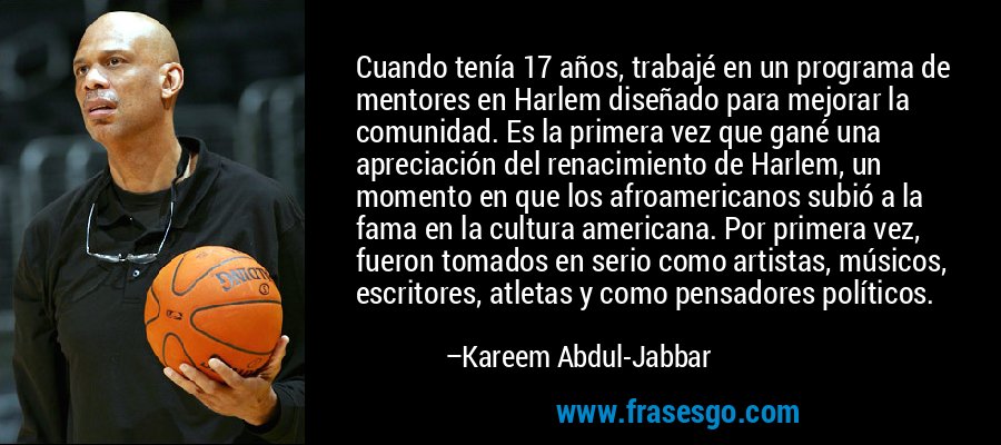 Cuando tenía 17 años, trabajé en un programa de mentores en Harlem diseñado para mejorar la comunidad. Es la primera vez que gané una apreciación del renacimiento de Harlem, un momento en que los afroamericanos subió a la fama en la cultura americana. Por primera vez, fueron tomados en serio como artistas, músicos, escritores, atletas y como pensadores políticos. – Kareem Abdul-Jabbar