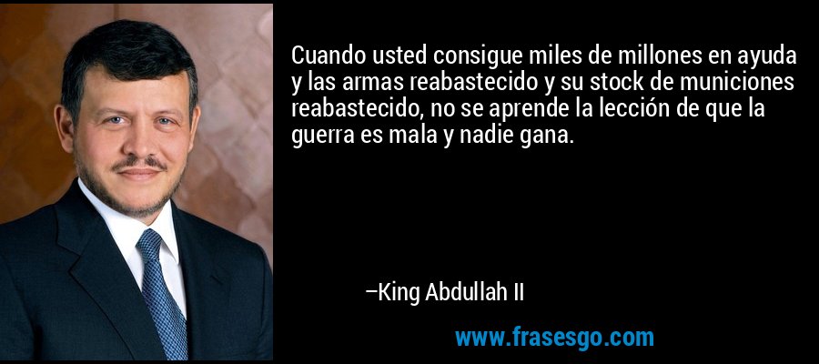 Cuando usted consigue miles de millones en ayuda y las armas reabastecido y su stock de municiones reabastecido, no se aprende la lección de que la guerra es mala y nadie gana. – King Abdullah II