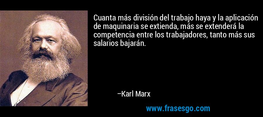 Cuanta más división del trabajo haya y la aplicación de maquinaria se extienda, más se extenderá la competencia entre los trabajadores, tanto más sus salarios bajarán. – Karl Marx