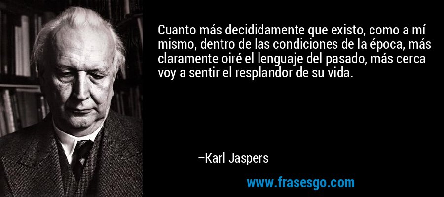 Cuanto más decididamente que existo, como a mí mismo, dentro de las condiciones de la época, más claramente oiré el lenguaje del pasado, más cerca voy a sentir el resplandor de su vida. – Karl Jaspers