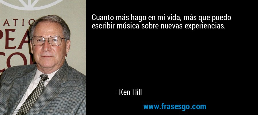 Cuanto más hago en mi vida, más que puedo escribir música sobre nuevas experiencias. – Ken Hill
