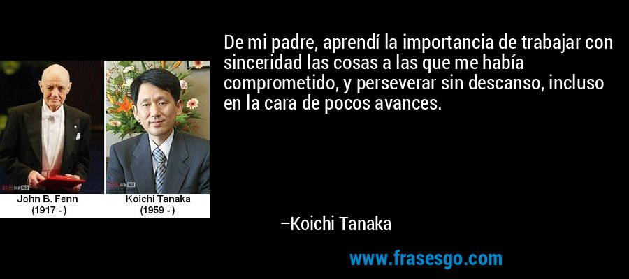 De mi padre, aprendí la importancia de trabajar con sinceridad las cosas a las que me había comprometido, y perseverar sin descanso, incluso en la cara de pocos avances. – Koichi Tanaka
