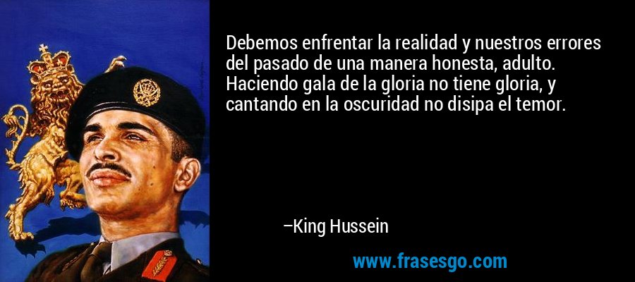 Debemos enfrentar la realidad y nuestros errores del pasado de una manera honesta, adulto. Haciendo gala de la gloria no tiene gloria, y cantando en la oscuridad no disipa el temor. – King Hussein