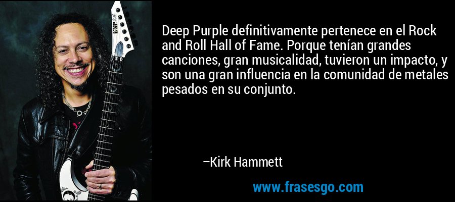 Deep Purple definitivamente pertenece en el Rock and Roll Hall of Fame. Porque tenían grandes canciones, gran musicalidad, tuvieron un impacto, y son una gran influencia en la comunidad de metales pesados ​​en su conjunto. – Kirk Hammett