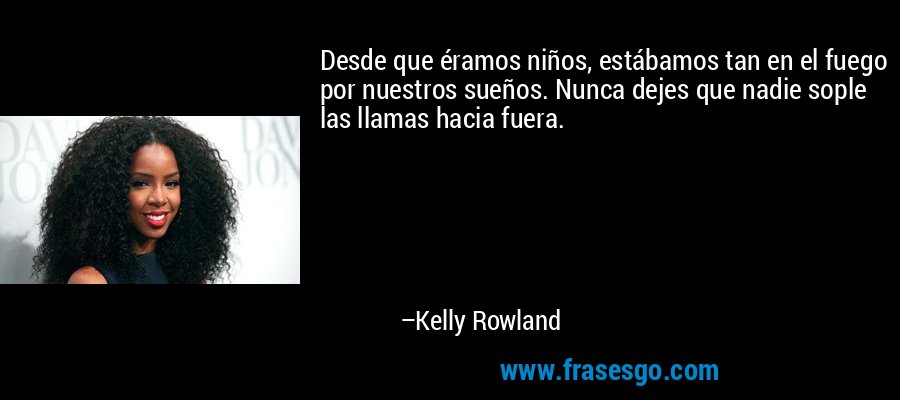 Desde que éramos niños, estábamos tan en el fuego por nuestros sueños. Nunca dejes que nadie sople las llamas hacia fuera. – Kelly Rowland