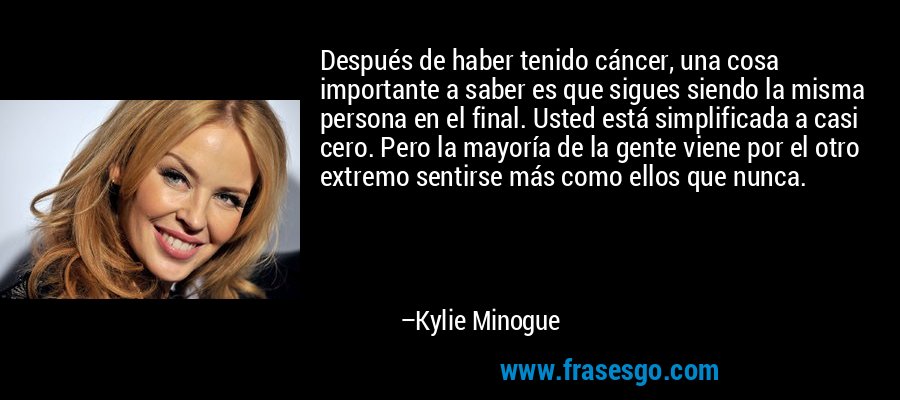 Después de haber tenido cáncer, una cosa importante a saber es que sigues siendo la misma persona en el final. Usted está simplificada a casi cero. Pero la mayoría de la gente viene por el otro extremo sentirse más como ellos que nunca. – Kylie Minogue