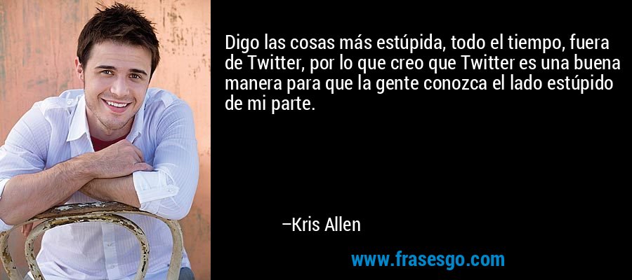 Digo las cosas más estúpida, todo el tiempo, fuera de Twitter, por lo que creo que Twitter es una buena manera para que la gente conozca el lado estúpido de mi parte. – Kris Allen