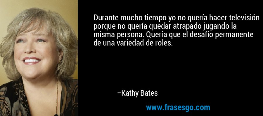 Durante mucho tiempo yo no quería hacer televisión porque no quería quedar atrapado jugando la misma persona. Quería que el desafío permanente de una variedad de roles. – Kathy Bates