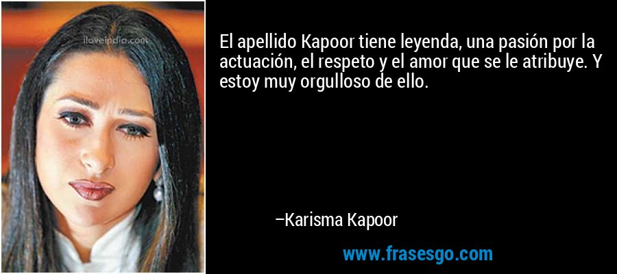 El apellido Kapoor tiene leyenda, una pasión por la actuación, el respeto y el amor que se le atribuye. Y estoy muy orgulloso de ello. – Karisma Kapoor
